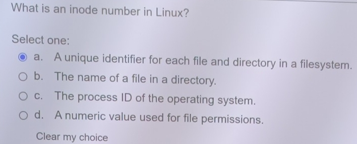 What is an inode number in Linux?
Select one:
a. A unique identifier for each file and directory in a filesystem.
b. The name of a file in a directory.
c. The process ID of the operating system.
d. A numeric value used for file permissions.
Clear my choice