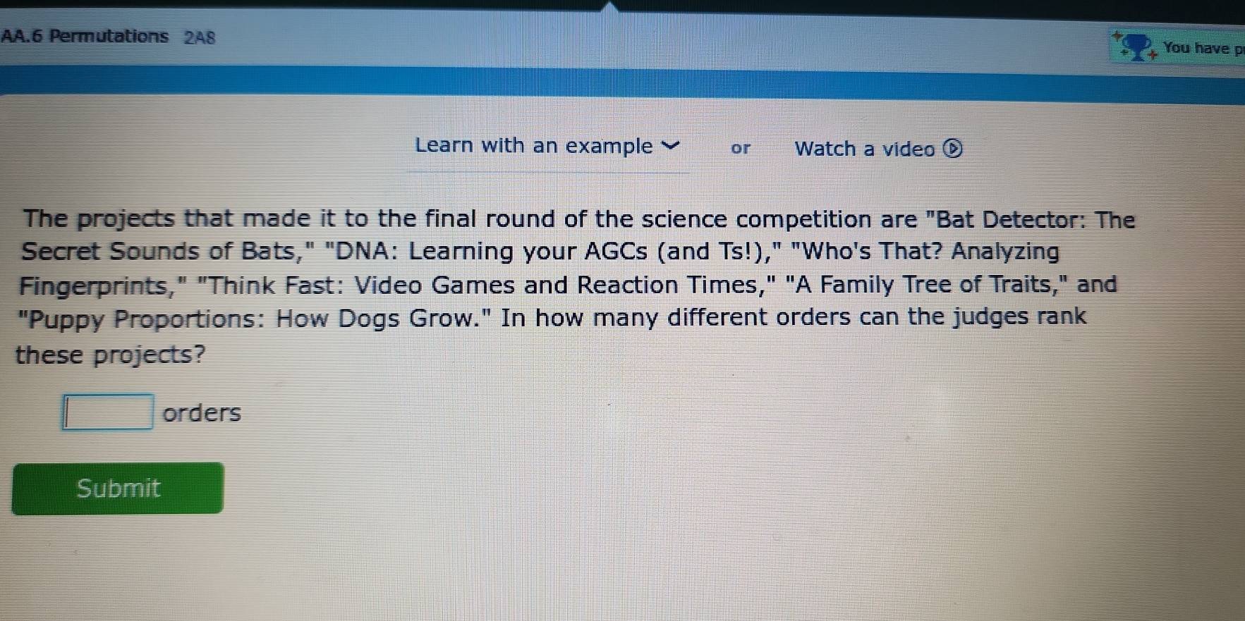 AA.6 Permutations 2A8 
You have p 
Learn with an example or Watch a video ⓑ 
The projects that made it to the final round of the science competition are "Bat Detector: The 
Secret Sounds of Bats," "DNA: Learning your AGCs (and Ts!)," "Who's That? Analyzing 
Fingerprints," "Think Fast: Video Games and Reaction Times," "A Family Tree of Traits," and 
"Puppy Proportions: How Dogs Grow." In how many different orders can the judges rank 
these projects? 
□ orders 
Submit