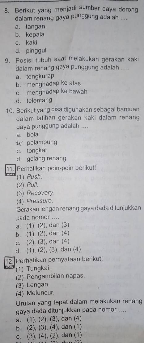 Berikut yang menjadi sumber daya dorong
dalam renang gaya punggung adalah ....
a. tangan
b. kepala
c. kaki
d. pinggul
9. Posisi tubuh saat melakukan gerakan kaki
dalam renang gaya punggung adalah ....
a. tengkurap
b. menghadap ke atas
c. menghadap ke bawah
d. telentang
10. Berikut yang bisa digunakan sebagai bantuan
dalam latihan gerakan kaki dalam renang
gaya punggung adalah ....
a. bola
b pelampung
c. tongkat
d. gelang renang
11. Perhatikan poin-poin berikut!
(1) Push.
(2) Pull.
(3) Recovery.
(4) Pressure.
Gerakan lengan renang gaya dada ditunjukkan
pada nomor ....
a. (1), (2), dan (3)
b. (1), (2), dan (4)
c. (2), (3), dan (4)
d. (1), (2), (3), dan (4)
12. Perhatikan pernyataan berikut!
(1) Tungkai.
(2) Pengambilan napas.
(3) Lengan.
(4) Meluncur.
Urutan yang tepat dalam melakukan renang
gaya dada ditunjukkan pada nomor ....
a. (1), (2), (3), dan (4)
b. (2), (3), (4), dan (1)
c. (3), (4), (2), dan (1)