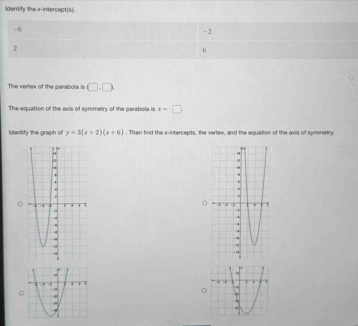 Identify the x-intercept(s).
-6
-2
2
6
The vertex of the parabola is (□ .□ ). 
The equation of the axis of symmetry of the parabola is x=□. 
Identify the graph of y=3(x+2)(x+6). Then find the x-intercepts, the vertex, and the equation of the axis of symmetry.