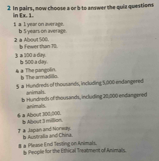 In pairs, now choose a or b to answer the quiz questions
in Ex. 1.
1 a 1 year on average.
b 5 years on average.
2 a About 500.
b Fewer than 70.
3 a 100 a day.
b 500 a day.
4 a The pangolin.
b The armadillo.
5 a Hundreds of thousands, including 5,000 endangered
animals.
b Hundreds of thousands, including 20,000 endangered
animals.
6 a About 300,000.
b About 3 million.
7 a Japan and Norway.
b Australia and China.
8 a Please End Testing on Animals.
b People for the Ethical Treatment of Animals.