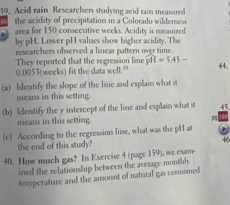 Acid rain Rescarchers studying acid rain measured 
the acidity of precipitation in a Colorado wilderness 
area for 150 consecutive weeks. Acidity is measured 
by pH. Lower pH values show higher acidity. The 
researchers observed a linear pattern over time. 
They reported that the regression line widehat pH=5.43- 44.
0.0053 (weeks) fit the data well.' 
(a) Identify the slope of the line and explain what it 
means in this setting. 
(b) Identify the y intercept of the line and explain what it 45. 
means in this setting. 
pg 169 
(c) According to the regression line, what was the pH at 
46 
the end of this study? 
40. How much gas? In Exercise 4 (page 159), we exam- 
ined the relationship between the average monthly 
temperature and the amount of natural gas consumed