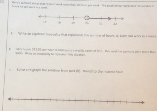 Gary's contract states that he must work more than 20 hours per week. The graph below represents the number of
hours he can work in a week
a. Write an algebraic inequality that represents the number of hours, h, Gary can work in a week. 
b. Gary is paid $15.50 per hour in addition to a weekly salary of $50. This week he wants to earn more than
$400. Write an inequality to represent this situation. 
c. Solve and graph the solution from part (b). Round to the nearest hour.