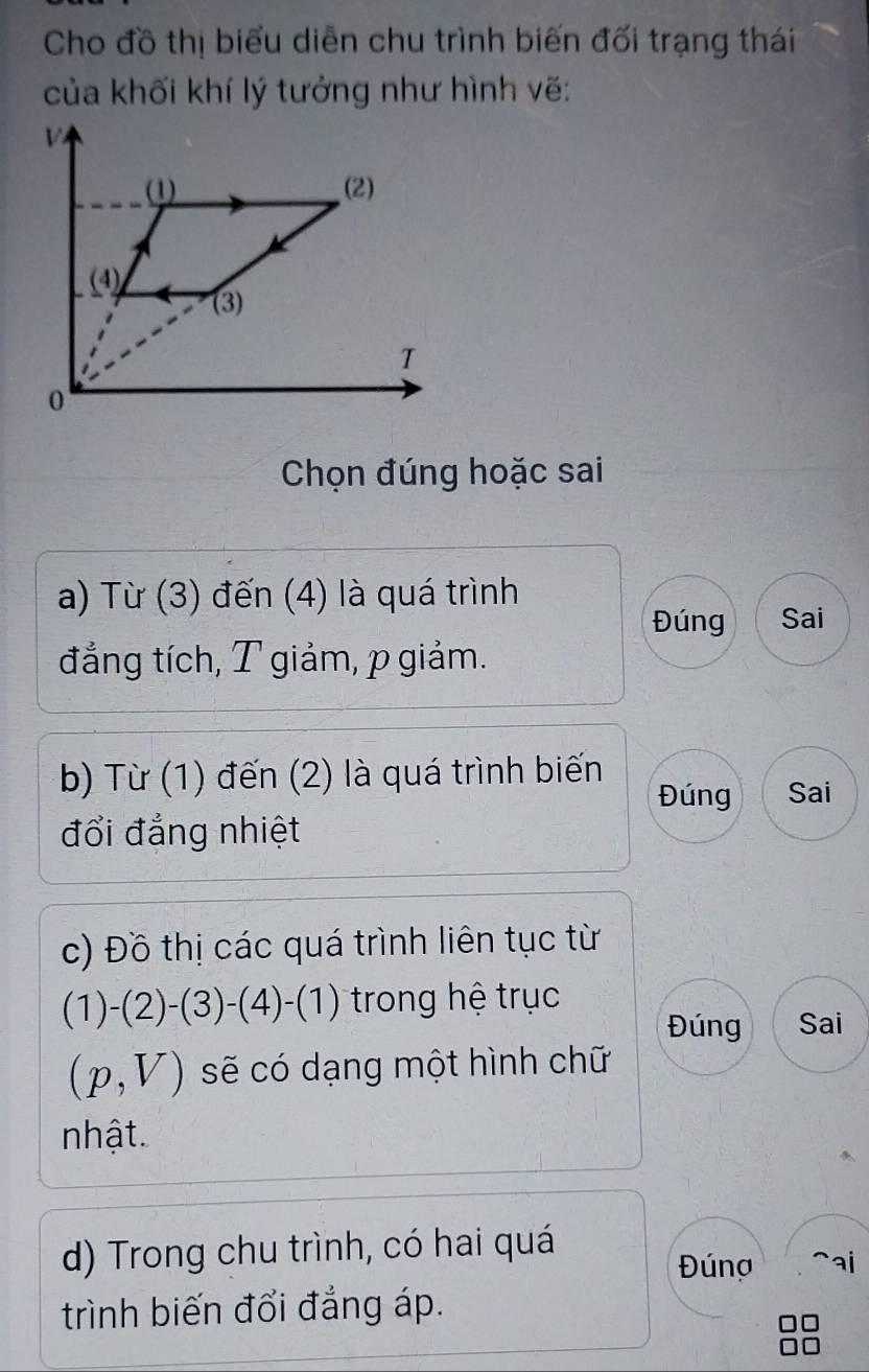 Cho đồ thị biểu diễn chu trình biến đối trạng thái 
của khối khí lý tưởng như hình vẽ: 
Chọn đúng hoặc sai 
a) Từ (3) đến (4) là quá trình 
Đúng Sai 
đẳng tích, T giảm, p giảm. 
b) Từ (1) đến (2) là quá trình biến 
Đúng Sai 
đổi đẳng nhiệt 
c) Đồ thị các quá trình liên tục từ
(1)-(2)-(3)-(4)-(1) trong hệ trục 
Đúng Sai
(p,V) sẽ có dạng một hình chữ 
nhật 
d) Trong chu trình, có hai quá ^ai 
Đúng 
trình biến đổi đẳng áp.