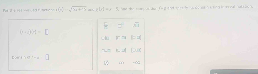 For the real-valued functions f(x)=sqrt(5x+45) and g(x)=x-5 , find the composition fcirc g and specify its domain using interval notation.
 □ /□   □^(□) sqrt(□ )
(fcirc g)(x)=□
(□ ,□ ) [□ ,□ ]
(□ ,□ ] [□ ,□ )
Domain of fcirc g:□
∞ -∞