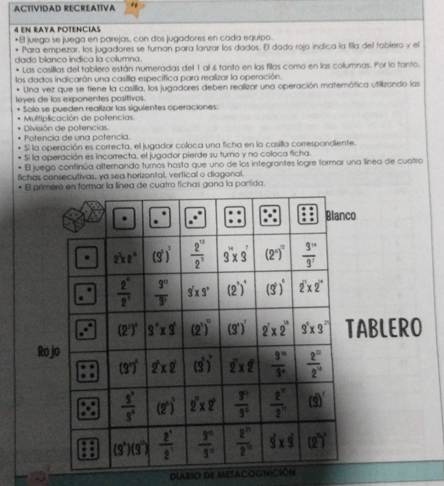 ACTÍVIDAD RECREATIVA
4 eN RAYA POTENCIas
El juego se juega en parejas, con dos jugadores en cada equipo.
Para empezar, los jugadores se turnan para lanzar los dados. El dado rojo indica la fila del fablero y el
dado blanco indica la columna.
Las casillas del tablero están numeradas del 1 al 6 tanto en las filas como en las columnas. Por lo tanto,
los dados indicarán una casilla especifica para realizar la operación.
Una vez que se tiene la casilla, los jugadores deben realizar una operación matemática utilizando las
leyes de las exponentes positivos.
Solo se pueden realizar las siguientes operaciones:
Multiplicación de potencias.
División de potencias.
Potencia de una potencia.
Si la operación es correcta, el jugador coloca una ficha en la casilla correspondiente.
Si la operación es incorrecta, el jugador pierde su turno y no coloca ficha.
El juego continúa alternando turnos hasta que uno de los integrantes logre formar una línea de cuatro
fichas consecutivas, ya sea horizontal, vertical o diagonal.
El primero en formar la línea de cuatro fichas gana la partida.
o
ABLERO
Ro
DIARIO DE METACOGNICIÓN