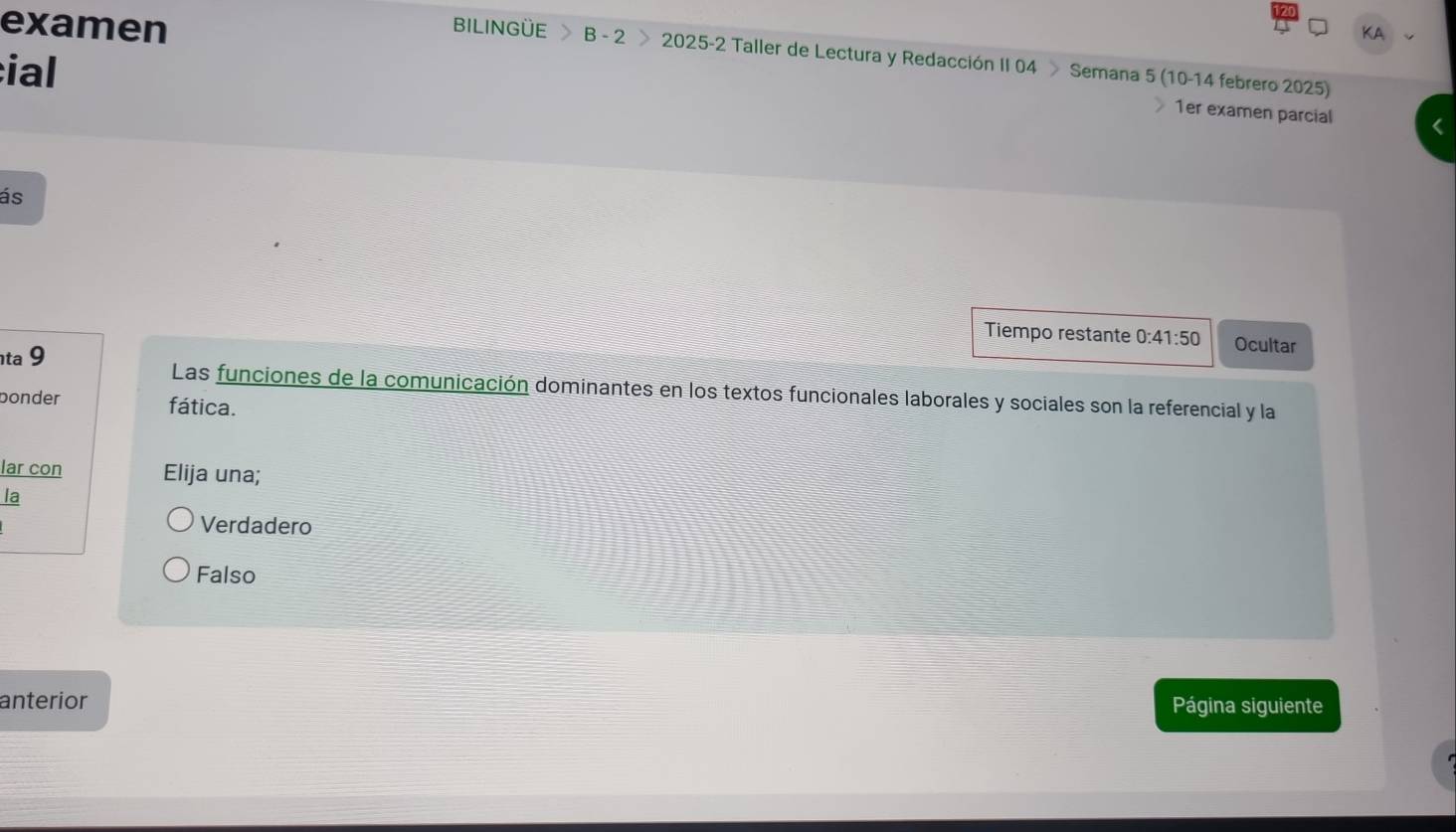 KA
examen BILINGÜE B - 2 > 2025-2 Taller de Lectura y Redacción II 04 Semana 5 (10-14 febrero 2025)
ial
1er examen parcial
ás
Tiempo restante 0:41:50 Ocultar
ta 9 Las funciones de la comunicación dominantes en los textos funcionales laborales y sociales son la referencial y la
bonder fática.
lar con Elija una;
la
Verdadero
Falso
anterior Página siguiente