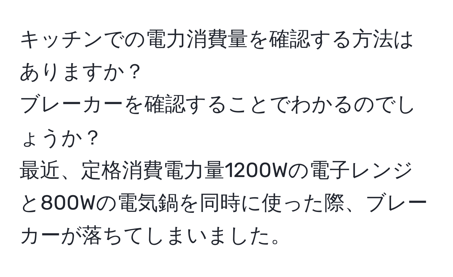 キッチンでの電力消費量を確認する方法はありますか？  
ブレーカーを確認することでわかるのでしょうか？  
最近、定格消費電力量1200Wの電子レンジと800Wの電気鍋を同時に使った際、ブレーカーが落ちてしまいました。