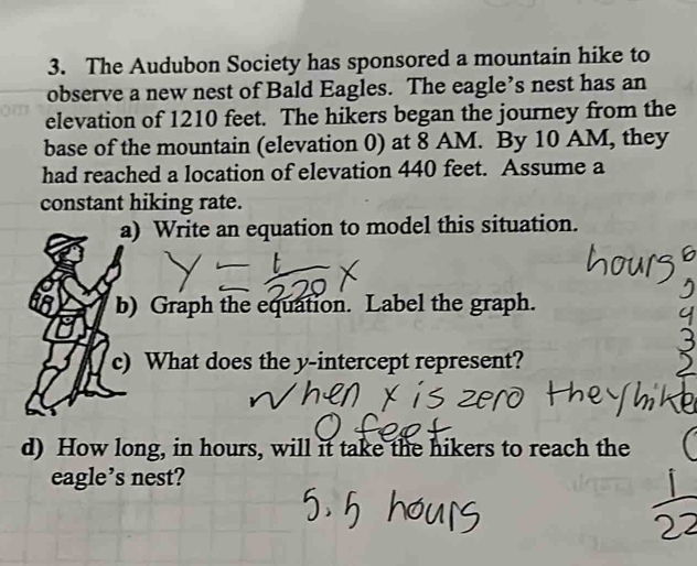 The Audubon Society has sponsored a mountain hike to 
observe a new nest of Bald Eagles. The eagle’s nest has an 
elevation of 1210 feet. The hikers began the journey from the 
base of the mountain (elevation 0) at 8 AM. By 10 AM, they 
had reached a location of elevation 440 feet. Assume a 
constant hiking rate. 
a) Write an equation to model this situation. 
b) Graph the equation. Label the graph. 
c) What does the y-intercept represent? 
d) How long, in hours, will it take the hikers to reach the 
eagle’s nest?