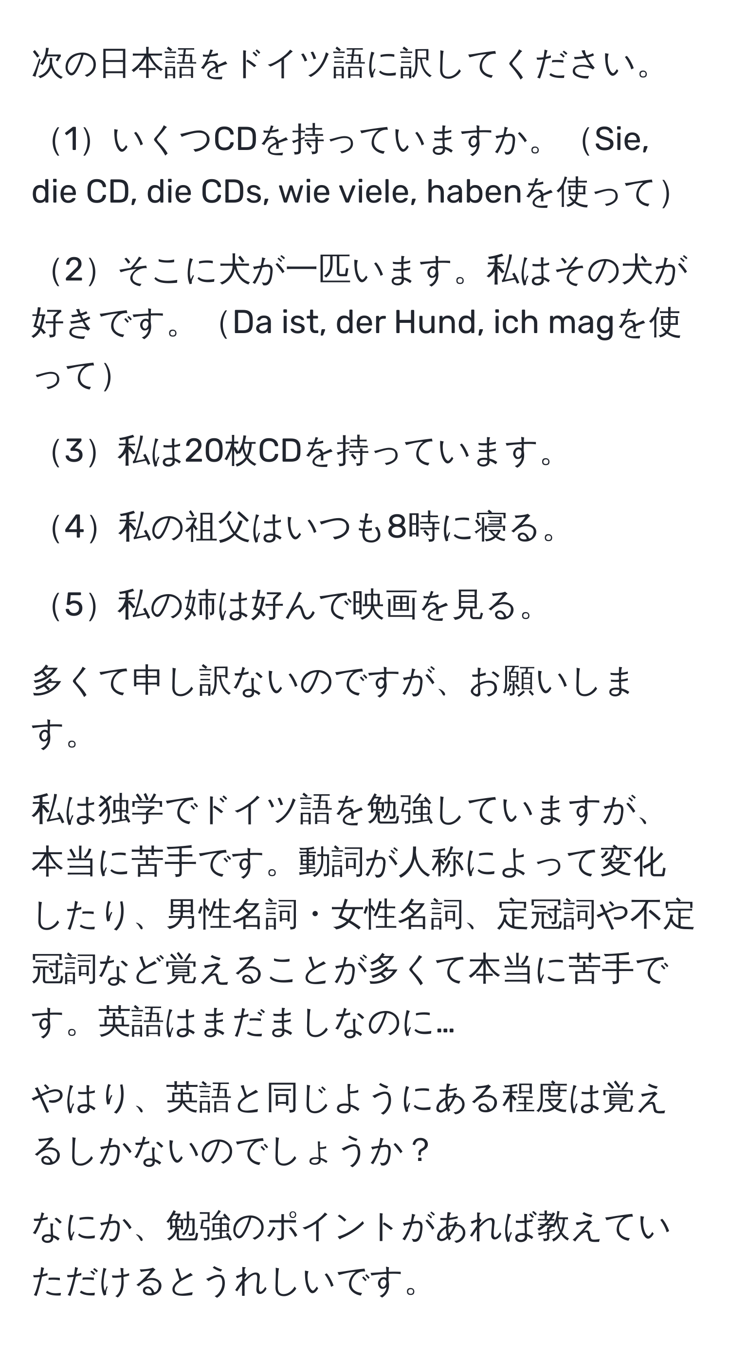 次の日本語をドイツ語に訳してください。

1いくつCDを持っていますか。Sie, die CD, die CDs, wie viele, habenを使って

2そこに犬が一匹います。私はその犬が好きです。Da ist, der Hund, ich magを使って

3私は20枚CDを持っています。

4私の祖父はいつも8時に寝る。

5私の姉は好んで映画を見る。

多くて申し訳ないのですが、お願いします。

私は独学でドイツ語を勉強していますが、本当に苦手です。動詞が人称によって変化したり、男性名詞・女性名詞、定冠詞や不定冠詞など覚えることが多くて本当に苦手です。英語はまだましなのに…

やはり、英語と同じようにある程度は覚えるしかないのでしょうか？

なにか、勉強のポイントがあれば教えていただけるとうれしいです。