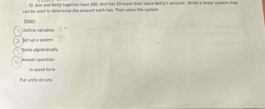 Ann and Betty together have $60. Ann has $9 more than twice Betty’s amount. Write a linear system that 
can be used to determine the amount each has. Then solve the system. 
Steps: 
 )Define variables 
Set up a system 
Solve algebraically 
Answer question 
in word form 
Put units on ans.