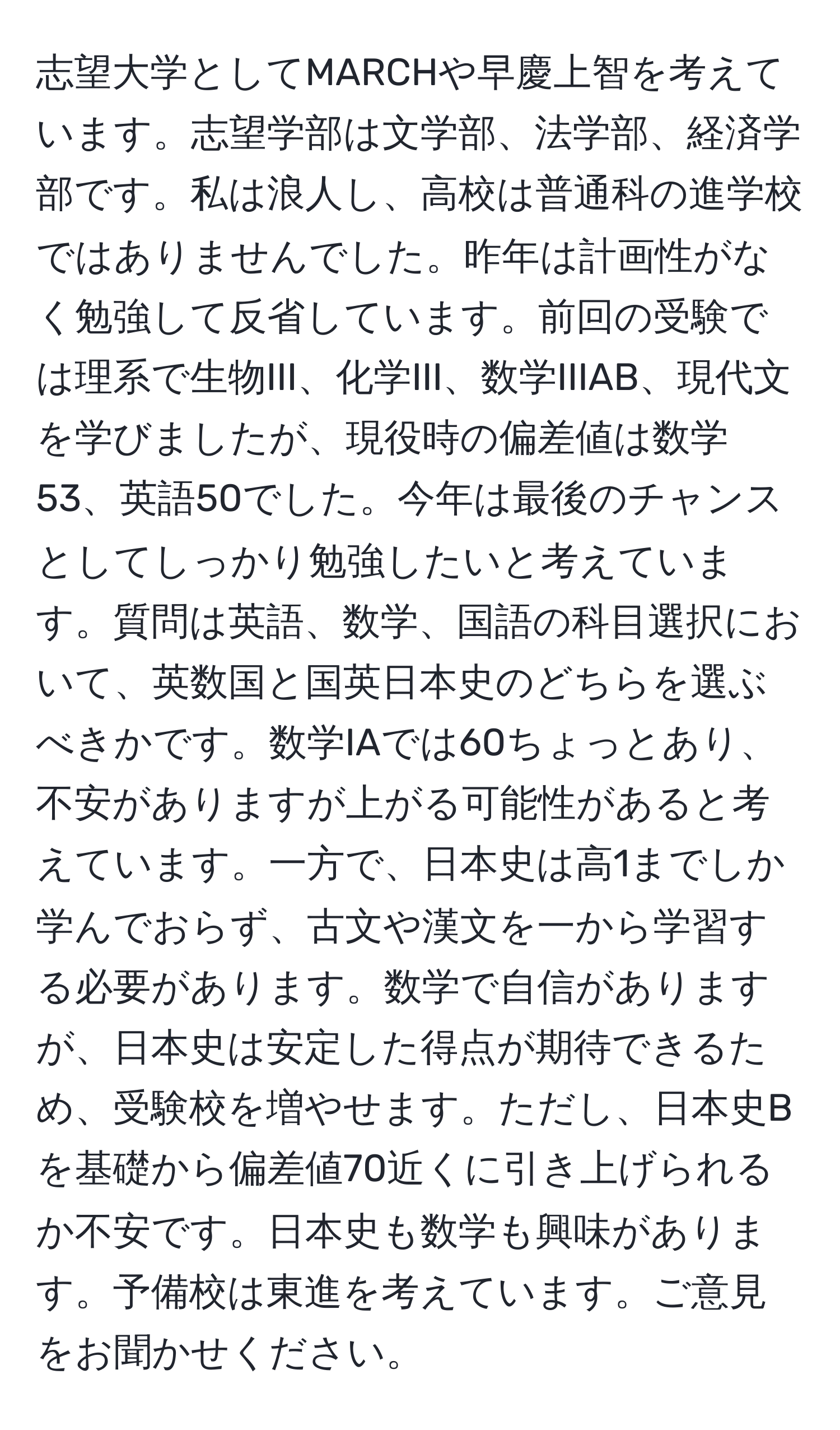 志望大学としてMARCHや早慶上智を考えています。志望学部は文学部、法学部、経済学部です。私は浪人し、高校は普通科の進学校ではありませんでした。昨年は計画性がなく勉強して反省しています。前回の受験では理系で生物III、化学III、数学IIIAB、現代文を学びましたが、現役時の偏差値は数学53、英語50でした。今年は最後のチャンスとしてしっかり勉強したいと考えています。質問は英語、数学、国語の科目選択において、英数国と国英日本史のどちらを選ぶべきかです。数学IAでは60ちょっとあり、不安がありますが上がる可能性があると考えています。一方で、日本史は高1までしか学んでおらず、古文や漢文を一から学習する必要があります。数学で自信がありますが、日本史は安定した得点が期待できるため、受験校を増やせます。ただし、日本史Bを基礎から偏差値70近くに引き上げられるか不安です。日本史も数学も興味があります。予備校は東進を考えています。ご意見をお聞かせください。