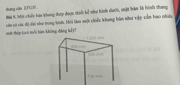 thang cân EFGH . 
Bài 5. Một chiếc bàn khung thép được thiết kế như hình dưới, mặt bàn là hình thang 
cân có các độ dài như trong hình. Hỏi làm một chiếc khung bàn như vậy cần bao nhiêu 
mét thép (coi mối hàn không đáng kể)?