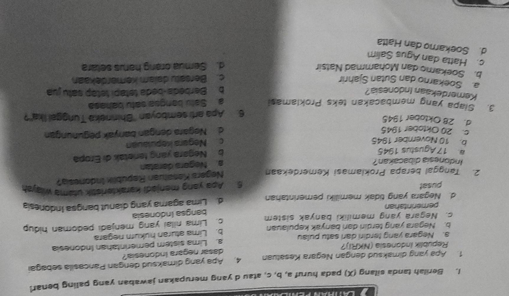 Berilah tanda silang (X) pada huruf a, b, c, atau d yang merupakan jawaban yang paling benar!
1. Apa yang dimaksud dengan Negara Kesatuan 4. Apa yang dimaksud dengan Pancasila sebagai
dasar negara Indonesia?
Republik Indonesia (NKRI)?
a. Negara yang terdiri dari satu pulau a. Lima sistém pemerintahan Indonesia
b. Negara yang terdiri dari banyak kepulauan b. Lima aturan hukum negara
c. Negara yang memiliki banyak sistem c. Lima nilai yang menjadi pedoman hidup
bangsa Indonesia
pemerintahan
d. Negara yang tidak memiliki pemerintahan d Lima agama yang dianut bangsa Indonesia
pusat
5. Apa yang menjadi karakteristik utama wiayah
2. Tanggal berapa Proklamasi Kemerdekaan
Negara Kesatuan Republix Indonesia?
Indonesia dibacakan?
a. Negara daratan
a 17 Agustus 1945
b Negara yang fenetak di Eropa
b. 10 November 1945
c Negara kepulauan
c. 20 Oktober 1945
d Negara dengan banyak pegunungan
d. 28 Oklober 1945
6. Apa arti semboyan ''Bhinneka Tunggal Ika''?
3. Siapa yang membacakan teks Proklamas! a Satu bangsa satu bahasa
Kemerdekaan Indonesia? bBerbeda-beda tetapí tetap satu jua
a. Soekarno dan Sutan Sjahnr c. Bersatu dalam kemerdekaan
b. Soekamo dan Mohammad Natsir
d. Semua orang harus setara
c. Hatta dan Agus Salim
d. Soekamo dan Hatta