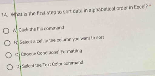 What is the first step to sort data in alphabetical order in Excel? *
A Click the Fill command
B) Select a cell in the column you want to sort
C) Choose Conditional Formatting
D) Select the Text Color command