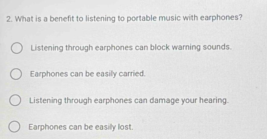 What is a benefit to listening to portable music with earphones?
Listening through earphones can block warning sounds.
Earphones can be easily carried.
Listening through earphones can damage your hearing.
Earphones can be easily lost.