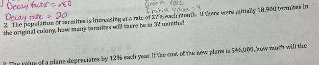 The population of termites is increasing at a rate of 27% each month. If there were initially 18,900 termites in 
the original colony, how many termites will there be in 32 months? 
? The value of a plane depreciates by 12% each year. If the cost of the new plane is $46,000, how much will the