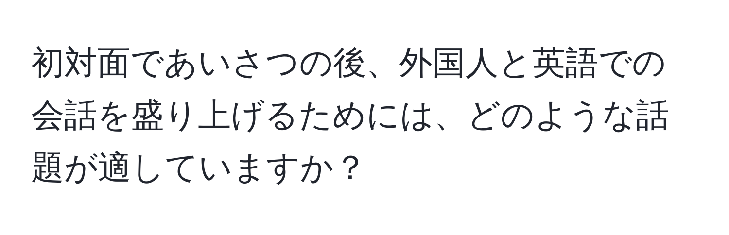 初対面であいさつの後、外国人と英語での会話を盛り上げるためには、どのような話題が適していますか？