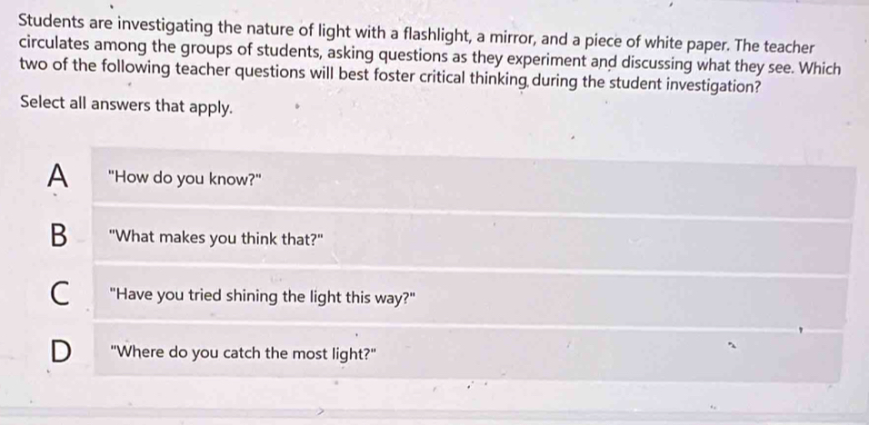 Students are investigating the nature of light with a flashlight, a mirror, and a piece of white paper. The teacher
circulates among the groups of students, asking questions as they experiment and discussing what they see. Which
two of the following teacher questions will best foster critical thinking during the student investigation?
Select all answers that apply.
A "How do you know?"
B "What makes you think that?"
C "Have you tried shining the light this way?"
D "Where do you catch the most light?"