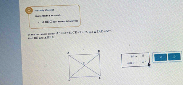 all Partially Correct 
Your answer is incorrect.
∠ B E C : Your answer is incorrect. 
In the rectangle below. AE=4x+6, CE=5x+2 and ∠ EAD=53°. 
Find BE and ∠ BEC
RE=22 × 5
4BEC=90°