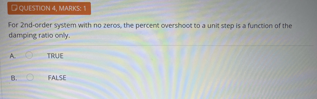 # QUESTION 4, MARKS: 1
For 2nd -order system with no zeros, the percent overshoot to a unit step is a function of the
damping ratio only.
A. TRUE
B. FALSE