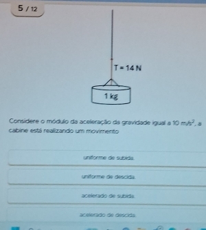 5 / 12
Considere o módulo da aceleração da gravidade igual a 10m/s^2.8
cabine está realizando um movimento
uniforme de subida.
unforme de descida.
acelerado de subida.
acelerado de desciãa