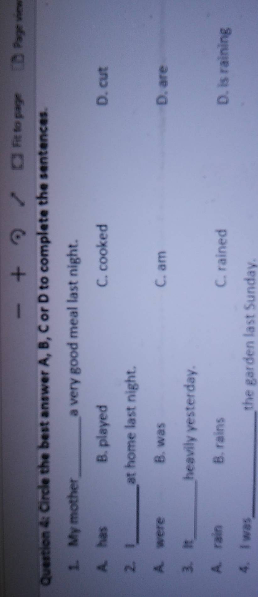 + Fit to page Page view
Question 4: Circle the best answer A, B, C or D to complete the sentences.
1. My mother_ a very good meal last night.
A. has B. played C. cooked D. cut
2. 1_ at home last night.
A. were B. was C. am D. are
3. It_ heavily yesterday.
A. rain B. rains
C. rained D. is raining
4. I was_ the garden last Sunday.