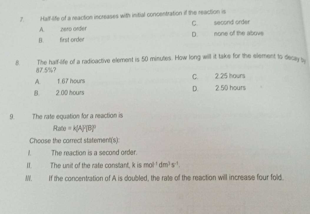 Half-life of a reaction increases with initial concentration if the reaction is
C. second order
A. zero order
D. none of the above
B. first order
8. The half-life of a radioactive element is 50 minutes. How long will it take for the element to decay by
87.5% ？
C. 2.25 hours
A. 1.67 hours
D. 2.50 hours
B. 2.00 hours
9. The rate equation for a reaction is
Rate =k[A]^2[B]^0
Choose the correct statement(s):
1. The reaction is a second order.
II. The unit of the rate constant, k is mol^(-1)dm^3s^(-1). 
III. If the concentration of A is doubled, the rate of the reaction will increase four fold.