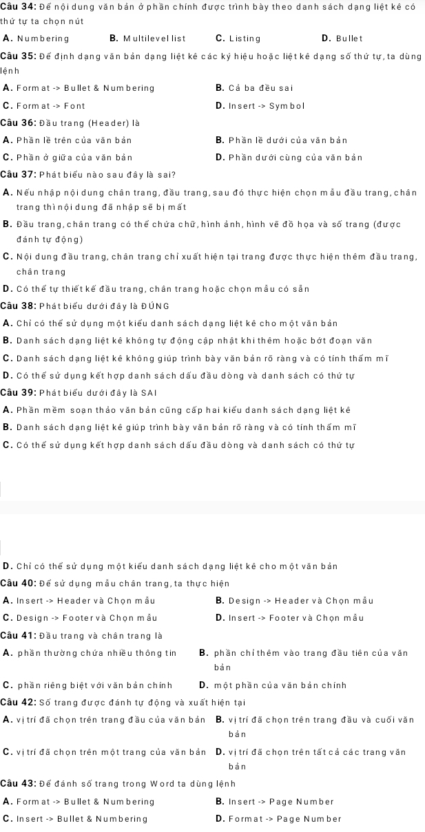 Để nội dung văn bản ở phần chính được trình bày theo danh sách dạng liệt kê có
thứ tự ta chọn nút
A. Numbering B. M ultilevel list C. Listing D. Bullet
Câu 35: Để định dạng văn bản dạng liệt kê các ký hiệu hoặc liệt kê dạng số thứ tự, ta dùng
lện h
A. Format -> Bullet & Num bering B. Cả ba đều sai
C. Form at -> Font D. In sert -> Sym bol
Cầu 36: Đầu trang (Header) là
A. Phần lề trên của văn bản B. Phần lề dưới của văn bản
C. Phần ở giữa của văn bản D. Phần dưới cùng của văn bản
Câu 37: Phát biểu nào sau đây là sai?
A. Nếu nhập nội dung chân trang, đầu trang, sau đó thực hiện chọn mẫu đầu trang, chân
trang thì nội dung đã nhập sẽ bị mất
B. Đầu trang,chân trang có thể chứa chữ, hình ảnh, hình vẽ đồ họa và số trang (được
đánh tự động)
C. Nội dung đầu trang, chân trang chỉ xuất hiện tại trang được thực hiện thêm đầu trang,
chân trang
D. Có thể tự thiết kể đầu trang, chân trang hoặc chọn mẫu có sản
Câu 38: Phát biểu dưới đây là ĐÚNG
A. Chỉ có thể sử dụng một kiểu danh sách dạng liệt kê cho một văn bản
B. Danh sách dạng liệt kê không tự động cập nhật khi thêm hoặc bớt đoạn văn
C. Danh sách dạng liệt kê không giúp trình bày văn bản rõ ràng và có tính thẩm mĩ
D. Có thể sử dụng kết hợp danh sách dấu đầu dòng và danh sách có thứ tự
Câu 39: Phát biểu dưới đây là SAI
A. Phần mềm soạn thảo văn bản cũng cấp hai kiểu danh sách dạng liệt kê
B. Danh sách dạng liệt kê giúp trình bày văn bản rõ ràng và có tính thẩm mĩ
C. Có thể sử dụng kết hợp danh sách dấu đầu dòng và danh sách có thứ tự
D. Chỉ có thể sử dụng một kiểu danh sách dạng liệt kê cho một văn bản
Câu 40: Để sử dụng mẫu chân trang, ta thực hiện
A. Insert -> Header và Chọn mẫu B. Design -> Header và Chọn mẫu
C. Design -> Footer và Chọn mẫu D. Insert -> Footer và Chọn mầu
Câu 41: Đầu trang và chân trang là
A. phần thường chứa nhiều thông tin B. phần chỉ thêm vào trang đầu tiên của văn
bản
C. phần riêng biệt với văn bản chính D. một phần của văn bản chính
Câu 42: Số trang được đánh tự động và xuất hiện tại
A. vị trí đã chọn trên trang đầu của văn bản B. vị trí đã chọn trên trang đầu và cuối văn
bàn
C. vị trí đã chọn trên một trang của văn bản D. vị trí đã chọn trên tất cả các trang văn
bàn
Câu 43: Để đánh số trang trong Word ta dùng lệnh
A. Form at -> Bullet & Num bering B. Insert -> Page Number
C. Insert -> Bullet & Numbering D. Format -> Page Number