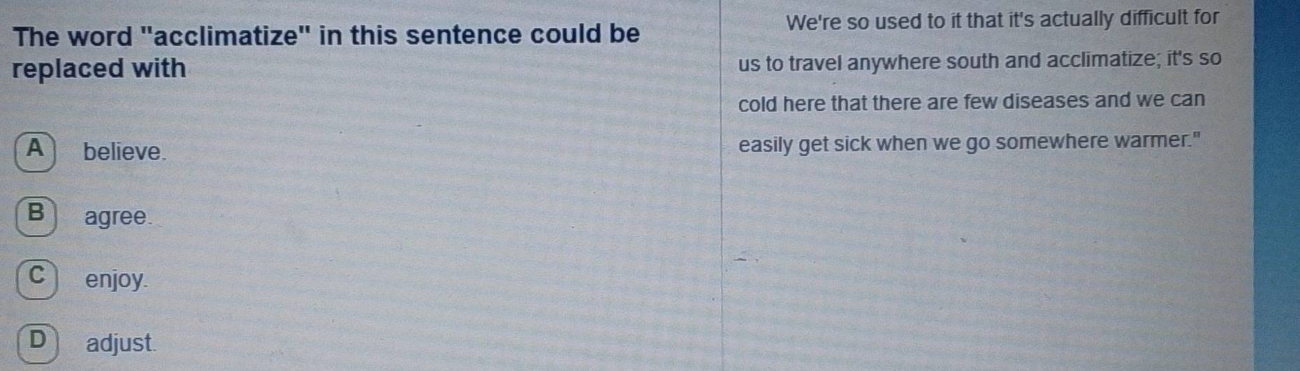 We're so used to it that it's actually difficult for
The word "acclimatize" in this sentence could be
replaced with us to travel anywhere south and acclimatize; it's so
cold here that there are few diseases and we can
A believe. easily get sick when we go somewhere warmer."
B agree
C enjoy
D adjust.