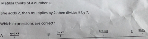 Matilda thinks of a number n.
She adds 2, then multiplies by 2, then divides it by 7.
Which expressions are correct?
A  (n+2* 3)/7  B  (3n+2)/7  C  (3(n+2))/7  D  (3n+6)/7 