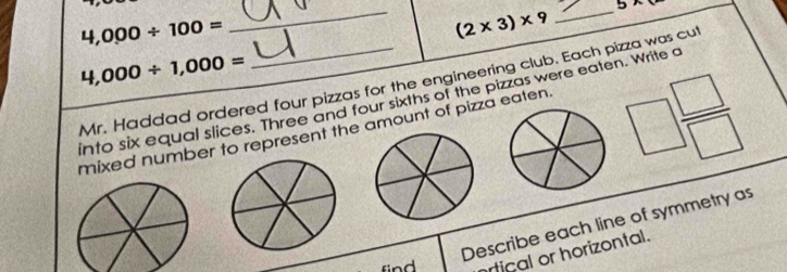 5x
4,000/ 100=
_ (2* 3)* 9 _
4,000/ 1,000=
Mr. Haddad ordered four pizzas for the engineering club. Each pizza was cut 
into six equal slices. Three and four sixths of the pizzas were eaten. Write a 
mixed number to represent the amount of pizza eaten.
□  □ /□  
Describe each line of symmetry as 
find artical or horizontal.