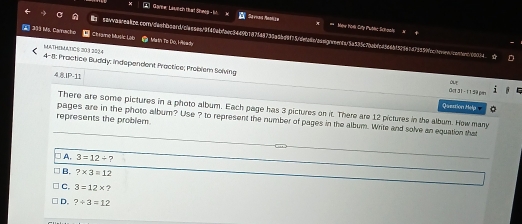 Gae, Lavich tat Shels- M Savuas Mabkzn = Mew hom Cry tườtc Schaph
393 Ms. Caracho Chiame Muệc Lèb a Matn To Do, HReady
98nv8ac9a4a8.contvdeatbcard/casses/9f40abfaec3449b187f48738a8bd9f75cdefan/aaagnnenba5a535c7babfc45649f52967d79599fcctoen>
MATHEMATICS 30.3 3224
4-8: Practice Buddy; indspendent Practice; Problem Solving Oe1 3 1 - 1 1 59 pan
80-11 
Question Help 
There are some pictures in a photo album. Each page has 3 pictures on it. There are 12 pictures in the album. How many
represents the problem
_
pages are in the photo album? Use ? to represent the number of pages in the album. Write and solve an equation that
A. 3=12/ ? 
_
B. ?* 3=12
_
C, 3=12*
D. ?/ 3=12