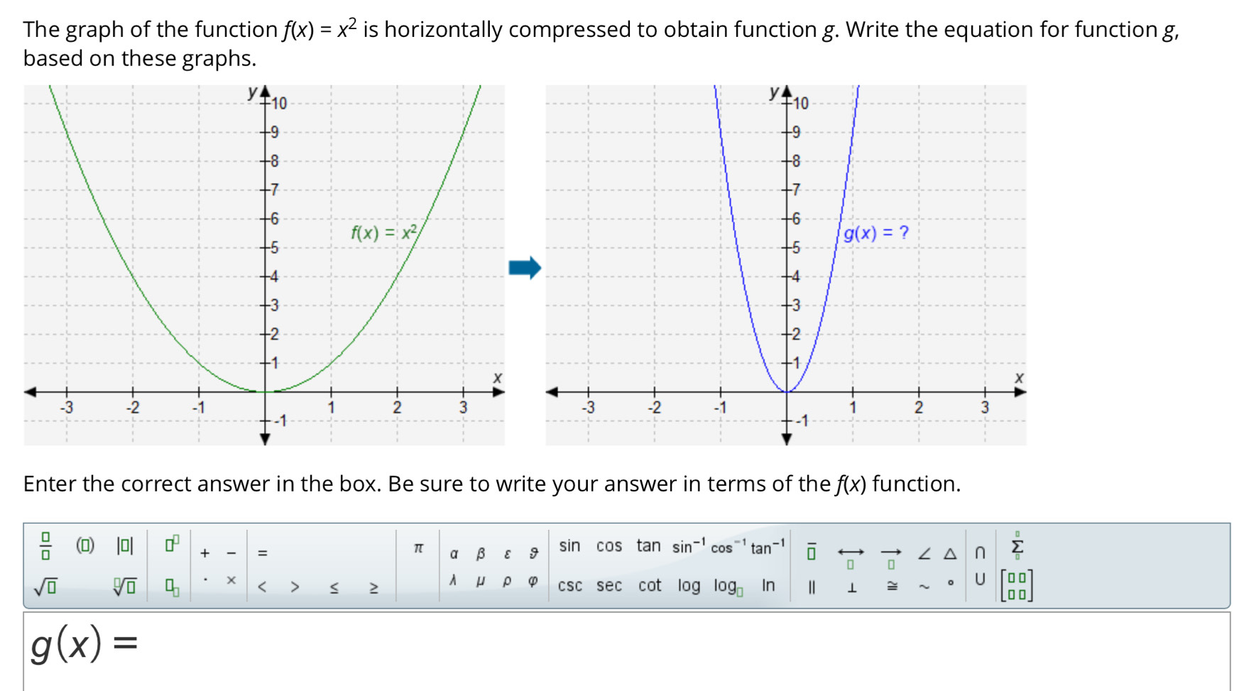 The graph of the function f(x)=x^2 is horizontally compressed to obtain function g. Write the equation for function g,
based on these graphs.
Enter the correct answer in the box. Be sure to write your answer in terms of the f(x) function.
 □ /□   () |□ | □^(□) + = sin cos tan sin^(-1)cos^(-1)tan^(-1) overline □ 
π α β ε I ∠
sumlimits _0^(0
sqrt(□) sqrt [□ ]□ ) □ _□  2 λ μ p φ csc sec cot log log _□  In ⊥ ≌ U beginarrayr □ □  □ □ endarray <
<tex>g(x)=