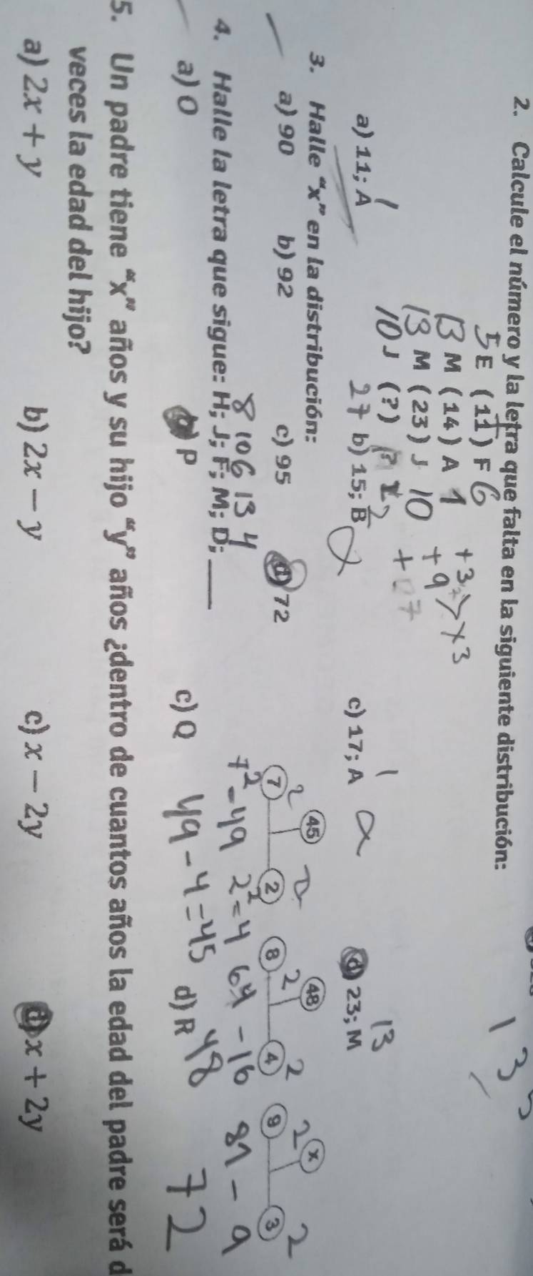 Calcule el número y la lețra que falta en la siguiente distribución:
a
a) 11; À b) 15; B c) 17; A 23;
3. Halle “ x ” en la distribución: 45 48
a) 90 b) 92 c) 95 ① 72
2 8
a 9
4. Halle la letra que sigue: H; J; F; M; D;_
a) 0 P c) Q d) R
t
5. Un padre tiene “ x ” años y su hijo “ y ” años ¿dentro de cuantos años la edad del padre será de
veces la edad del hijo?
a) 2x+y b) 2x-y c) x-2y a x+2y