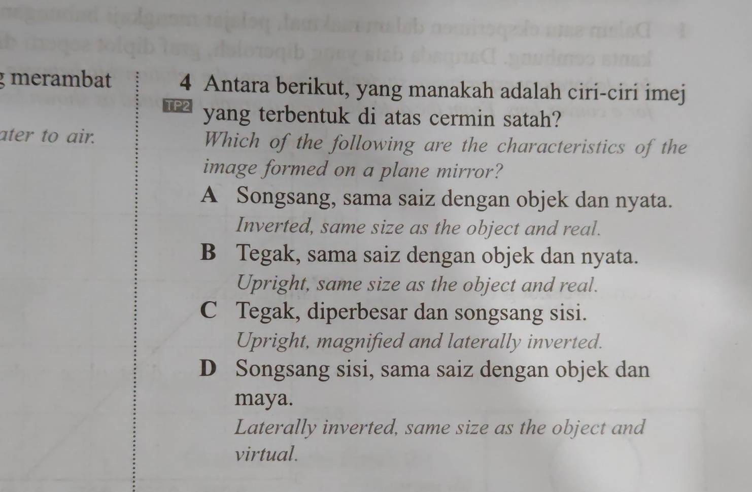 merambat 4 Antara berikut, yang manakah adalah ciri-ciri imej
yang terbentuk di atas cermin satah?
ater to air. Which of the following are the characteristics of the
image formed on a plane mirror?
A Songsang, sama saiz dengan objek dan nyata.
Inverted, same size as the object and real.
B Tegak, sama saiz dengan objek dan nyata.
Upright, same size as the object and real.
C Tegak, diperbesar dan songsang sisi.
Upright, magnified and laterally inverted.
D Songsang sisi, sama saiz dengan objek dan
maya.
Laterally inverted, same size as the object and
virtual.