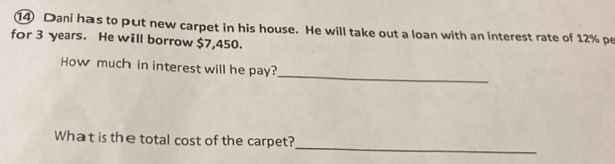 Dani has to put new carpet in his house. He will take out a loan with an interest rate of 12% pe 
for 3 years. He will borrow $7,450. 
_ 
How much in interest will he pay? 
_ 
What is the total cost of the carpet?