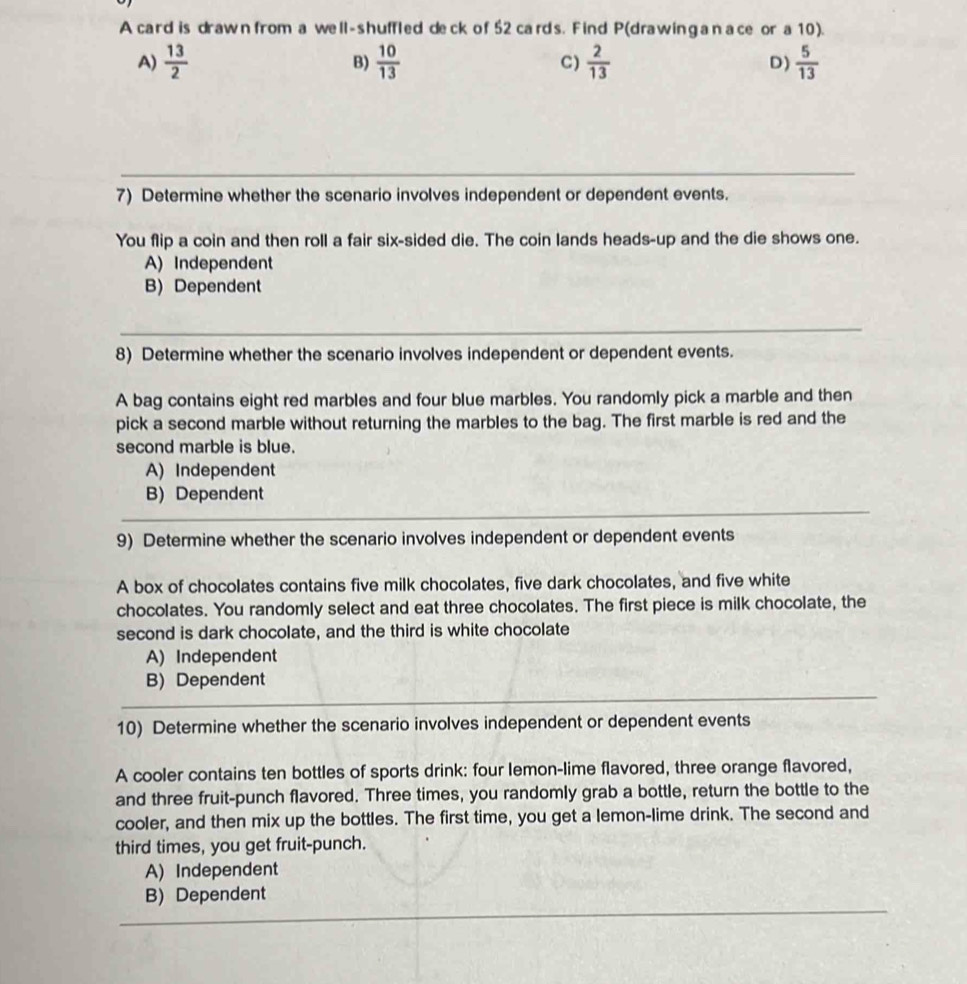 A card is drawn from a well-shuffled deck of 52 cards. Find P (drawinganace or a 10).
A)  13/2  B)  10/13  C)  2/13  D)  5/13 
_
7) Determine whether the scenario involves independent or dependent events.
You flip a coin and then roll a fair six-sided die. The coin lands heads-up and the die shows one.
A) Independent
B) Dependent
_
8) Determine whether the scenario involves independent or dependent events.
A bag contains eight red marbles and four blue marbles. You randomly pick a marble and then
pick a second marble without returning the marbles to the bag. The first marble is red and the
second marble is blue.
A) Independent
B) Dependent
_
__
_
9) Determine whether the scenario involves independent or dependent events
A box of chocolates contains five milk chocolates, five dark chocolates, and five white
chocolates. You randomly select and eat three chocolates. The first piece is milk chocolate, the
second is dark chocolate, and the third is white chocolate
A) Independent
B) Dependent
_
_
10) Determine whether the scenario involves independent or dependent events
A cooler contains ten bottles of sports drink: four lemon-lime flavored, three orange flavored,
and three fruit-punch flavored. Three times, you randomly grab a bottle, return the bottle to the
cooler, and then mix up the bottles. The first time, you get a lemon-lime drink. The second and
third times, you get fruit-punch.
A) Independent
_
B) Dependent
_
__