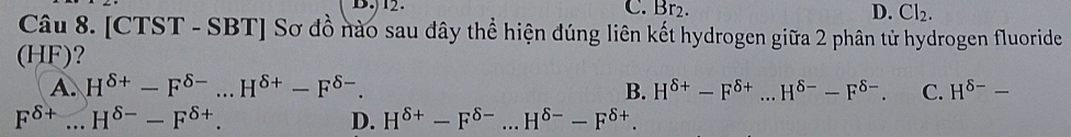 )12. C. Br2. D. Cl_2. 
Câu 8. [CTST - SBT] Sơ đồ nào sau đây thể hiện đúng liên kết hydrogen giữa 2 phân tử hydrogen fluoride
(HF)?
A. H^(delta +)-F^(delta -)...H^(delta +)-F^(delta -). B. H^(delta +)-F^(delta +)...H^(delta -)-F^(delta -). C. H^(delta -)-
F^(delta +)...H^(delta -)-F^(delta +).
D. H^(delta +)-F^(delta -)...H^(delta -)-F^(delta +).