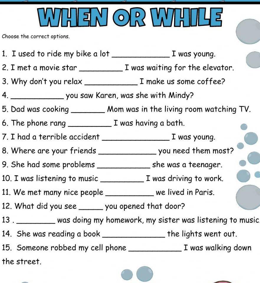 WHEN OR WHILE 
Choose the correct options. 
1. I used to ride my bike a lot _I was young. 
2. I met a movie star _I was waiting for the elevator. 
3. Why don't you relax_ I make us some coffee? 
4._ you saw Karen, was she with Mindy? 
5. Dad was cooking _Mom was in the living room watching TV. 
6. The phone rang _I was having a bath. 
7. I had a terrible accident _I was young. 
8. Where are your friends _you need them most? 
9. She had some problems _she was a teenager. 
10. I was listening to music _I was driving to work. 
11. We met many nice people _we lived in Paris. 
12. What did you see _you opened that door? 
13 . _was doing my homework, my sister was listening to music 
14. She was reading a book _the lights went out. 
15. Someone robbed my cell phone _I was walking down 
the street.