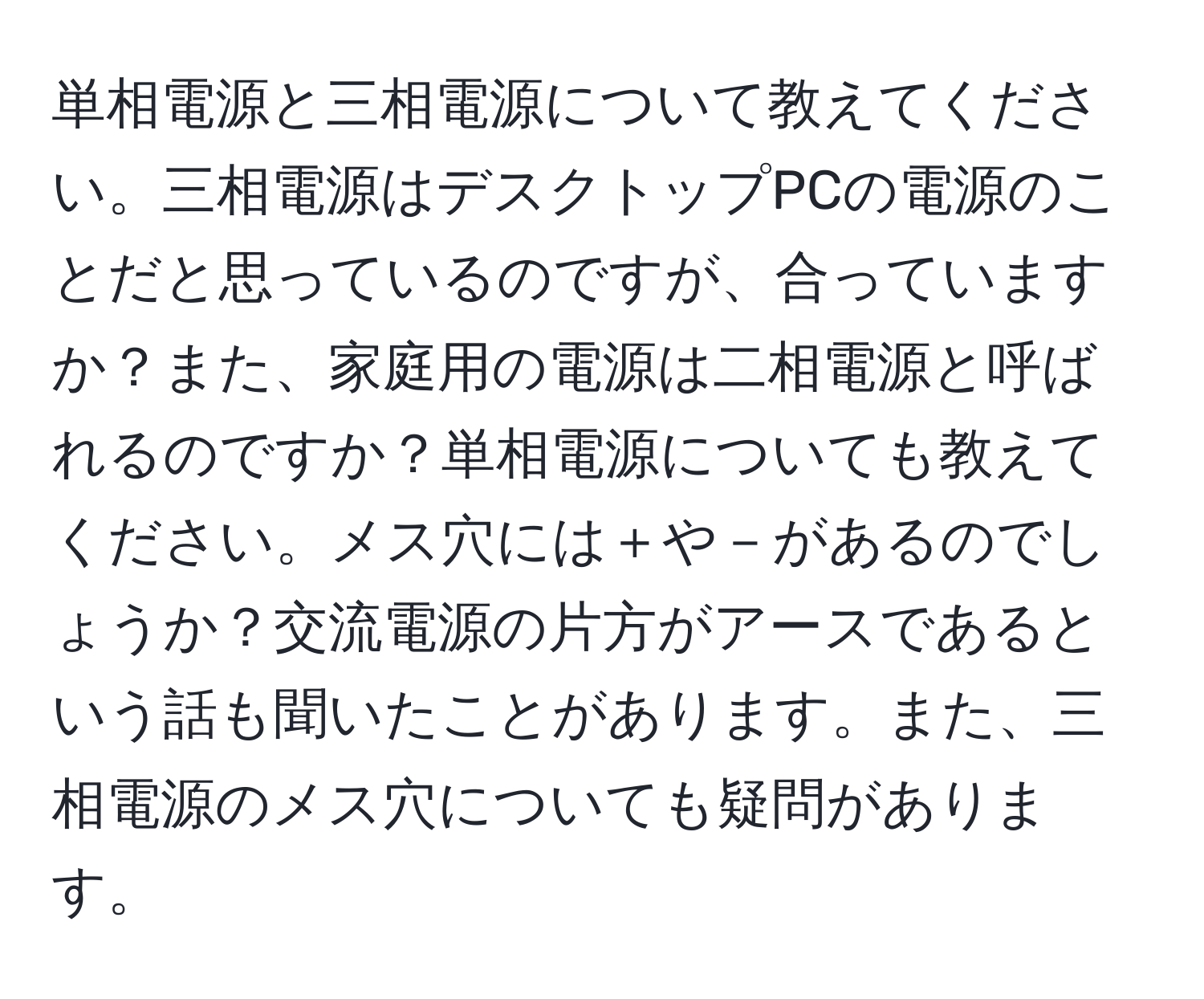 単相電源と三相電源について教えてください。三相電源はデスクトップPCの電源のことだと思っているのですが、合っていますか？また、家庭用の電源は二相電源と呼ばれるのですか？単相電源についても教えてください。メス穴には＋や－があるのでしょうか？交流電源の片方がアースであるという話も聞いたことがあります。また、三相電源のメス穴についても疑問があります。