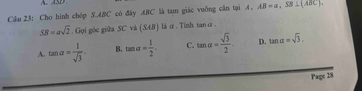 ASD.
Câu 23: Cho hình chóp S. ABC có đáy ABC là tam giác vuông cân tại A, AB=a, SB⊥ (ABC),
SB=asqrt(2). Gọi góc giữa SC và (SAB) là α . Tính tan alpha.
A. tan alpha = 1/sqrt(3) . B. tan alpha = 1/2 . C. tan alpha = sqrt(3)/2 . D. tan alpha =sqrt(3). 
Page 28