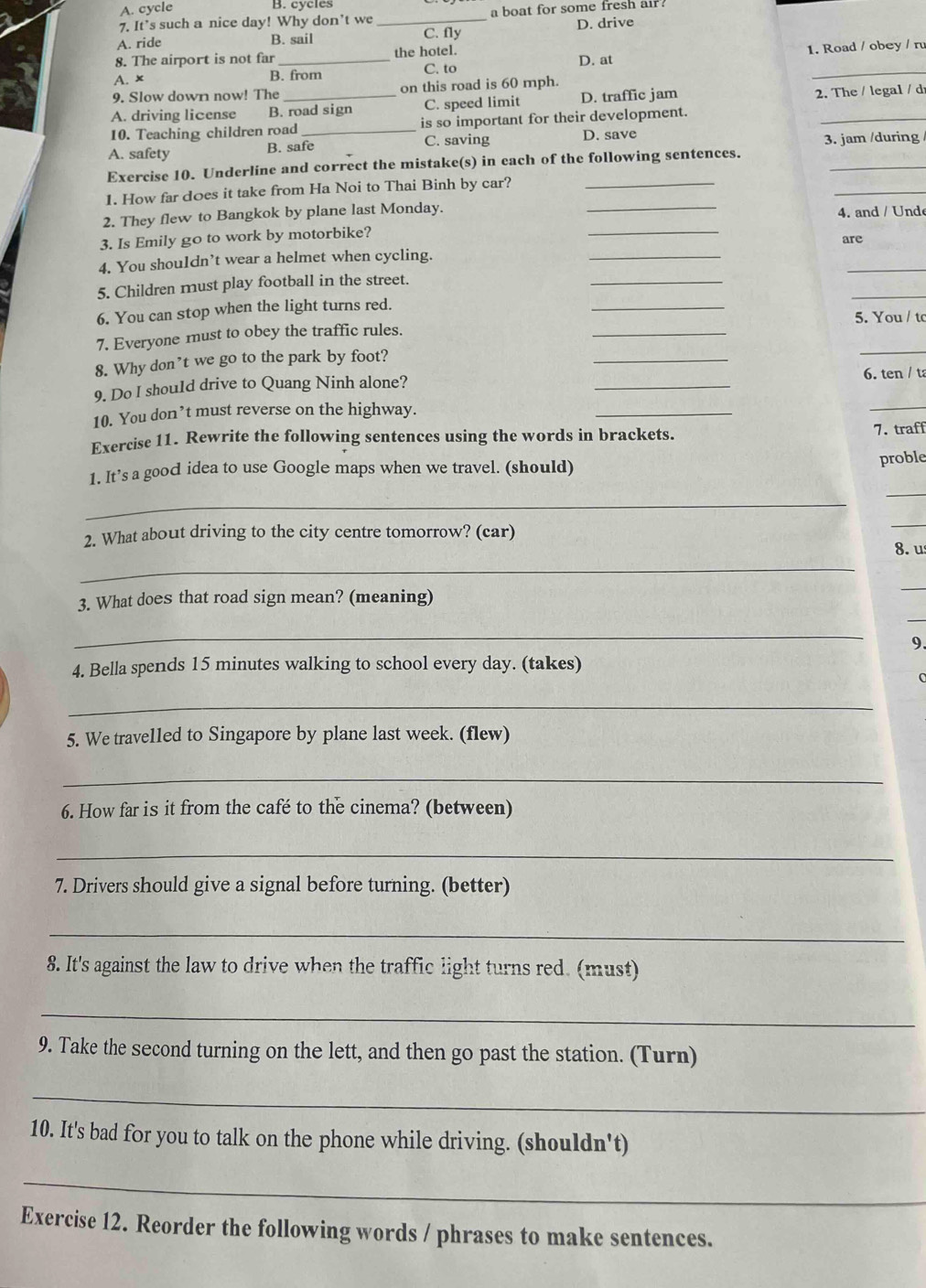 A. cycle
B. cycles
7. It’s such a nice day! Why don’t we_ a boat for some fresh air .
A. ride B. sail C. fly D. drive
A. x _1. Road / obey / ru
8. The airport is not far the hotel. D. at
B. from C. to
9. Slow down now! The on this road is 60 mph.
A. driving license B. road sign C. speed limit D. traffic jam 2. The / legal / d
10. Teaching children road _is so important for their development.
A. safety B. safe C. saving D. save
3. jam /during 
_
Exercise 10. Underline and correct the mistake(s) in each of the following sentences.
1. How far does it take from Ha Noi to Thai Binh by car?_
_
2. They flew to Bangkok by plane last Monday.
_
4. and / Unde
_
3. Is Emily go to work by motorbike? _are
_
_
4. You shouldn’t wear a helmet when cycling.
_
_
5. Children must play football in the street.
6. You can stop when the light turns red.
_
7. Everyone must to obey the traffic rules. _5. You / tc
8. Why don’t we go to the park by foot?
9. Do I shou1d drive to Quang Ninh alone?
_
6. ten / t
10. You don’t must reverse on the highway.
_
_
Exercise 11. Rewrite the following sentences using the words in brackets. 7. traff
1. It’s a good idea to use Google maps when we travel. (should)
proble
_
_
2. What about driving to the city centre tomorrow? (car)
_
_
8. us
3. What does that road sign mean? (meaning)
_
_
_
9.
4. Bella spends 15 minutes walking to school every day. (takes)
0
_
5. We travelled to Singapore by plane last week. (flew)
_
6. How far is it from the café to the cinema? (between)
_
7. Drivers should give a signal before turning. (better)
_
8. It's against the law to drive when the traffic light turns red. (must)
_
9. Take the second turning on the lett, and then go past the station. (Turn)
_
10. It's bad for you to talk on the phone while driving. (shouldn't)
_
Exercise 12. Reorder the following words / phrases to make sentences.