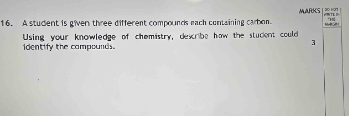 DO NDT 
MARKS WRITE IN 
16. A student is given three different compounds each containing carbon. MARGIN THIIS 
Using your knowledge of chemistry, describe how the student could 
identify the compounds. 
3