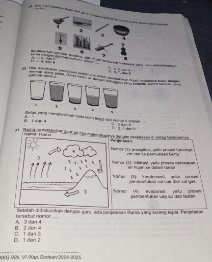 penkut:
9. Ean gendapätkan tugas dan epars pata gambal
in
sama dengan gambar nomer 2 adaiah =
Bardonal Indonevia yang cara memainkannys
B. 3, 6A. 1
D. 5, T, dan C. 5. 6. dan I
30. Dita melakukan parcobaan sederhana untuk memingg rendahms bumt dancan
gambar benkut. meniUD Hlung pelas. Gelas beral ein gel Jene bute tançak pada
nghasiikan nada lebih tinggi dari nomor 3 adalah .... C. 2 dian 5
B. 1 dan 4 A. 1
D. 2, 4 dan 5
31. Rama menggambar daur air dan melea dengan penjelasan di setiap tahapannya
Nama: Ramaenjelasan:
omor (1): presipitasi, yaïtu proses turunnys
zat cair ke permukaan Bumi
Nomor (2): infiltrasi, yaitu proses peresapan
air hujan ke dalam tanah
Nomor (3): kondensasi yaitu proses
pembentukan zat cair dari zał gas.
Nomor (4): evaporasi, yaitu proses
pembentukan uap air dari lautan.
Setelah didiskusikan dengan guru, ada penjelasan Rama yang kurang tepat. Penjelasan
tersebut nomor ....
A. 3 dan 4
B. 2 dan 4
C. 1 dan 3
D. 1 dan 2
KKG /Kls. VI /Kap.Godean/2024-2025