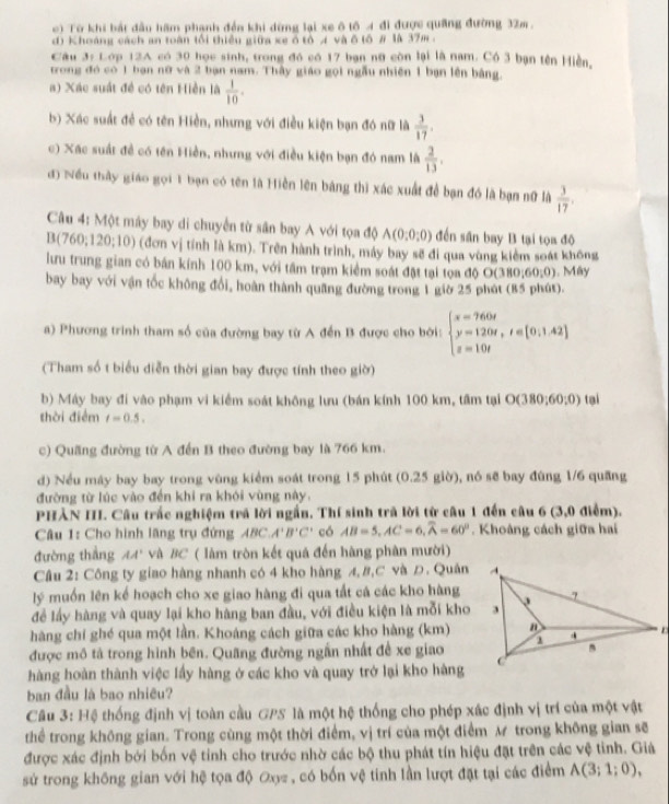 Từ khi bắt đầu hãm phạnh đến khi dừng lại xe ô tố A đi được quảng đường 32m.
d) Khoáng cách an toàn tối thiếu giữa xe ổ tổ A và δtố # là 37m .
Câu 3: Lớp 12A có 30 học sinh, trong đó có 17 bạn nữ còn lại là nam. Có 3 bạn tên Hiền,
trong đó có 1 bạn nữ và 2 bạn nam. Thầy giáo gọi ngẫu nhiên 1 bạn lên bằng.
a) Xác suất đề có tên Hiền là  1/10 .
b) Xác suất đề có tên Hiền, nhưng với điều kiện bạn đó nữ là  3/17 .
c) Xác suất đề có tên Hiền, nhưng với điều kiện bạn đó nam là  2/13 .
đ) Nều thầy giáo gọi 1 bạn có tên là Hiền lên bảng thì xác xuất để bạn đó là bạn nữ là  3/17 .
Câu 4: Một máy bay di chuyển từ sân bay A với tọa độ A(0;0;0) đến sân bay B tại tọa độ
B(760;120;10) (đơn vị tính là km). Trên hành trình, máy bay sẽ đi qua vùng kiểm soát không
lưu trung gian có bán kính 100 km, với tâm trạm kiểm soát đặt tại tọa độ O(380,60,0). Mây
bay bay với vận tốc không đổi, hoàn thành quang đường trong 1 giờ 25 phát (85 phút).
a) Phương trinh tham số của đường bay từ A đến B được cho bời: beginarrayl x=760t y=120t,t∈ [0,1.42] z=10tendarray.
(Tham số t biểu diễn thời gian bay được tính theo giờ)
b) Máy bay đi vào phạm vi kiểm soát không lưu (bán kính 100 km, tâm tại O(380;60;0) tại
thời điểm t=0.5.
c) Quãng đường từ A đến B theo đường bay là 766 km.
d) Nều máy bay bay trong vùng kiểm soát trong 15 phút (0.25 giờ), nó sẽ bay đùng 1/6 quang
đường từ lúc vào đến khi ra khói vùng này,
PHẢN III. Câu trắc nghiệm trã lời ngắn. Thí sinh trã lời từ câu 1 đến câu 6 (3,0 điểm).
Câu 1: Cho hình lãng trụ đứng ABC.A'B'C' có AB=5,AC=6,widehat A=60°. Khoảng cách giữa hai
đường thắng AA' và BC ( làm tròn kết quả đến hàng phân mười)
Câu 2: Công ty giao hàng nhanh có 4 kho hàng A, B,C và D. Quản
lý muốn lên kể hoạch cho xe giao hàng đi qua tất cá các kho hàng
để lấy hàng và quay lại kho hàng ban đầu, với điều kiện là mỗi kho
hàng chí ghé qua một lần. Khoáng cách giữa các kho hàng (km)
được mô tả trong hình bên. Quãng đường ngắn nhất đề xe giao
hàng hoàn thành việc lầy hàng ở các kho và quay trở lại kho hàng
ban đầu là bao nhiêu?
Câu 3: Hệ thống định vị toàn cầu GPS là một hệ thống cho phép xác định vị trí của một vật
thể trong không gian. Trong cùng một thời điểm, vị trí của một điểm M trong không gian sẽ
được xác định bởi bốn vệ tỉnh cho trước nhờ các bộ thu phát tín hiệu đặt trên các vệ tình. Giả
sử trong không gian với hệ tọa độ Oy= , có bốn vệ tinh lần lượt đặt tại các điểm A(3;1;0),