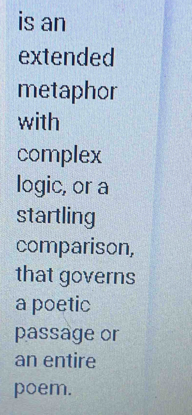 is an 
extended 
metaphor 
with 
complex 
logic, or a 
startling 
comparison, 
that governs 
a poetic 
passage or 
an entire 
poem.