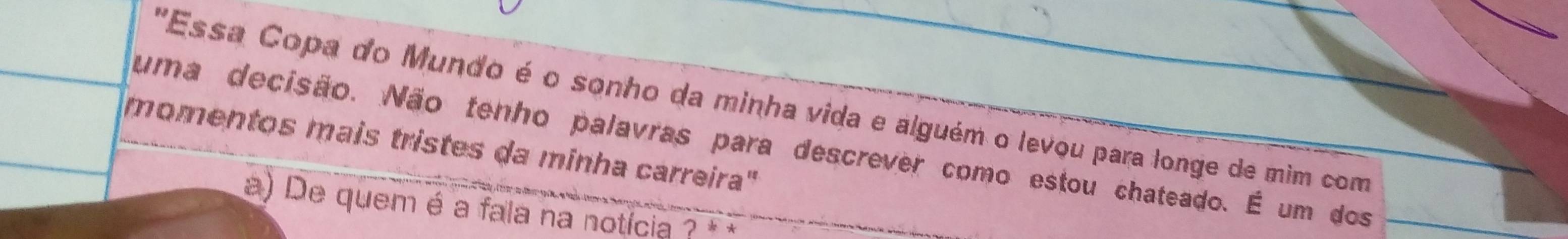 "Essa Copa do Mundo é o sonho da minha vida e alguém o levou para longe de mim com 
uma decisão. Não tenho palavras para descrever como estou chateado. É um dos 
momentos mais tristes da minha carreira" 
a) De quem é a fala na notícia ?