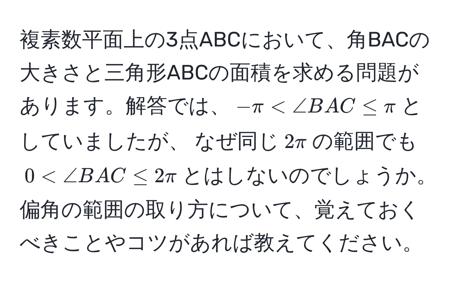 複素数平面上の3点ABCにおいて、角BACの大きさと三角形ABCの面積を求める問題があります。解答では、$-π < ∠ BAC ≤ π$としていましたが、 なぜ同じ$2π$の範囲でも$0 < ∠ BAC ≤ 2π$とはしないのでしょうか。偏角の範囲の取り方について、覚えておくべきことやコツがあれば教えてください。