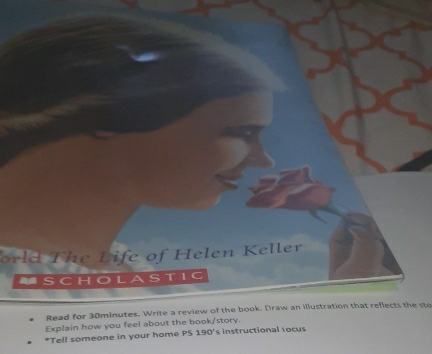 orld The Life of Helen Keller 
5 ( H L 
Read for 30minutes. Write a review of the book. Draw an illustration that reflects the sto 
Explain how you feel about the book/story. 
*Tell someone in your home PS 190° s instructional rocus